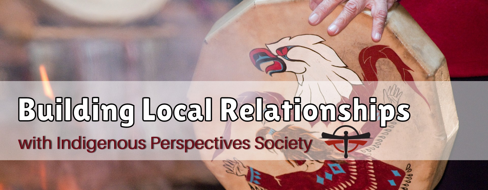 Image with a tradition indigenous drum. It reads: Building Local Relationships with Indigenous Perspectives Society. It includes the Indigenous Perspectives Society Logo.